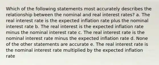 Which of the following statements most accurately describes the relationship between the nominal and real interest rates? a. The real interest rate is the expected inflation rate plus the nominal interest rate b. The real interest is the expected inflation rate minus the nominal interest rate c. The real interest rate is the nominal interest rate minus the expected inflation rate d. None of the other statements are accurate e. The real interest rate is the nominal interest rate multiplied by the expected inflation rate