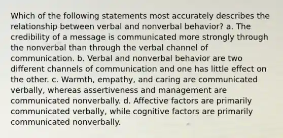 Which of the following statements most accurately describes the relationship between verbal and nonverbal behavior? a. The credibility of a message is communicated more strongly through the nonverbal than through the verbal channel of communication. b. Verbal and nonverbal behavior are two different channels of communication and one has little effect on the other. c. Warmth, empathy, and caring are communicated verbally, whereas assertiveness and management are communicated nonverbally. d. Affective factors are primarily communicated verbally, while cognitive factors are primarily communicated nonverbally.