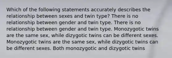 Which of the following statements accurately describes the relationship between sexes and twin type? There is no relationship between gender and twin type. There is no relationship between gender and twin type. Monozygotic twins are the same sex, while dizygotic twins can be different sexes. Monozygotic twins are the same sex, while dizygotic twins can be different sexes. Both monozygotic and dizygotic twins