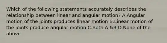 Which of the following statements accurately describes the relationship between linear and angular motion? A.Angular motion of the joints produces linear motion B.Linear motion of the joints produce angular motion C.Both A &B D.None of the above