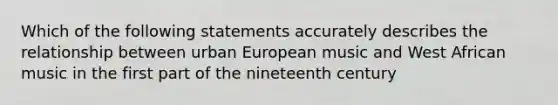 Which of the following statements accurately describes the relationship between urban European music and West African music in the first part of the nineteenth century