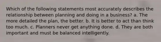 Which of the following statements most accurately describes the relationship between planning and doing in a business? a. The more detailed the plan, the better. b. It is better to act than think too much. c. Planners never get anything done. d. They are both important and must be balanced intelligently.