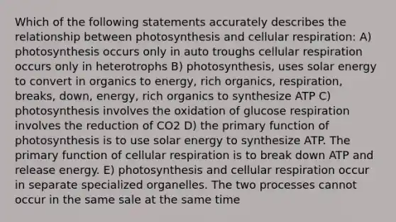 Which of the following statements accurately describes the relationship between photosynthesis and cellular respiration: A) photosynthesis occurs only in auto troughs cellular respiration occurs only in heterotrophs B) photosynthesis, uses solar energy to convert in organics to energy, rich organics, respiration, breaks, down, energy, rich organics to synthesize ATP C) photosynthesis involves the oxidation of glucose respiration involves the reduction of CO2 D) the primary function of photosynthesis is to use solar energy to synthesize ATP. The primary function of cellular respiration is to break down ATP and release energy. E) photosynthesis and cellular respiration occur in separate specialized organelles. The two processes cannot occur in the same sale at the same time