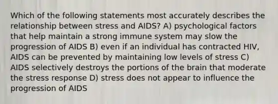 Which of the following statements most accurately describes the relationship between stress and AIDS? A) psychological factors that help maintain a strong immune system may slow the progression of AIDS B) even if an individual has contracted HIV, AIDS can be prevented by maintaining low levels of stress C) AIDS selectively destroys the portions of the brain that moderate the stress response D) stress does not appear to influence the progression of AIDS