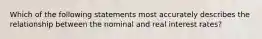 Which of the following statements most accurately describes the relationship between the nominal and real interest rates?