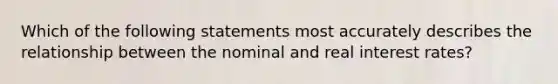 Which of the following statements most accurately describes the relationship between the nominal and real interest rates?