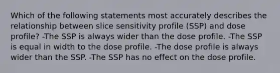 Which of the following statements most accurately describes the relationship between slice sensitivity profile (SSP) and dose profile? -The SSP is always wider than the dose profile. -The SSP is equal in width to the dose profile. -The dose profile is always wider than the SSP. -The SSP has no effect on the dose profile.