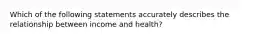 Which of the following statements accurately describes the relationship between income and health?