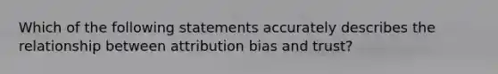 Which of the following statements accurately describes the relationship between attribution bias and trust?