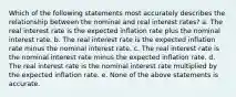 Which of the following statements most accurately describes the relationship between the nominal and real interest rates? a. The real interest rate is the expected inflation rate plus the nominal interest rate. b. The real interest rate is the expected inflation rate minus the nominal interest rate. c. The real interest rate is the nominal interest rate minus the expected inflation rate. d. The real interest rate is the nominal interest rate multiplied by the expected inflation rate. e. None of the above statements is accurate.