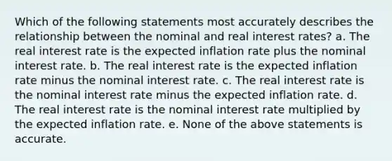 Which of the following statements most accurately describes the relationship between the nominal and real interest rates? a. The real interest rate is the expected inflation rate plus the nominal interest rate. b. The real interest rate is the expected inflation rate minus the nominal interest rate. c. The real interest rate is the nominal interest rate minus the expected inflation rate. d. The real interest rate is the nominal interest rate multiplied by the expected inflation rate. e. None of the above statements is accurate.