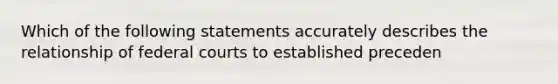 Which of the following statements accurately describes the relationship of federal courts to established preceden