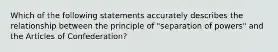 Which of the following statements accurately describes the relationship between the principle of "separation of powers" and the Articles of Confederation?