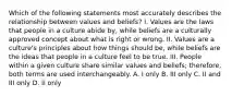 Which of the following statements most accurately describes the relationship between values and beliefs? I. Values are the laws that people in a culture abide by, while beliefs are a culturally approved concept about what is right or wrong. II. Values are a culture's principles about how things should be, while beliefs are the ideas that people in a culture feel to be true. III. People within a given culture share similar values and beliefs; therefore, both terms are used interchangeably. A. I only B. III only C. II and III only D. II only