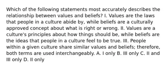 Which of the following statements most accurately describes the relationship between values and beliefs? I. Values are the laws that people in a culture abide by, while beliefs are a culturally approved concept about what is right or wrong. II. Values are a culture's principles about how things should be, while beliefs are the ideas that people in a culture feel to be true. III. People within a given culture share similar values and beliefs; therefore, both terms are used interchangeably. A. I only B. III only C. II and III only D. II only