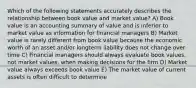 Which of the following statements accurately describes the relationship between book value and market value? A) Book value is an accounting summary of value and is inferior to market value as information for financial managers B) Market value is rarely different from book value because the economic worth of an asset and/or longterm liability does not change over time C) Financial managers should always evaluate book values, not market values, when making decisions for the firm D) Market value always exceeds book value E) The market value of current assets is often difficult to determine