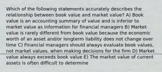 Which of the following statements accurately describes the relationship between book value and market value? A) Book value is an accounting summary of value and is inferior to market value as information for financial managers B) Market value is rarely different from book value because the economic worth of an asset and/or longterm liability does not change over time C) Financial managers should always evaluate book values, not market values, when making decisions for the firm D) Market value always exceeds book value E) The market value of current assets is often difficult to determine