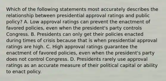 Which of the following statements most accurately describes the relationship between presidential approval ratings and public policy? A. Low approval ratings can prevent the enactment of favored policies, even when the president's party controls Congress. B. Presidents can only get their policies enacted during times of crisis because that is when presidential approval ratings are high. C. High approval ratings guarantee the enactment of favored policies, even when the president's party does not control Congress. D. Presidents rarely use approval ratings as an accurate measure of their political capital or ability to enact policy.