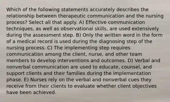 Which of the following statements accurately describes the relationship between therapeutic communication and the nursing process? Select all that apply. A) Effective communication techniques, as well as observational skills, are used extensively during the assessment step. B) Only the written word in the form of a medical record is used during the diagnosing step of the nursing process. C) The implementing step requires communication among the client, nurse, and other team members to develop interventions and outcomes. D) Verbal and nonverbal communication are used to educate, counsel, and support clients and their families during the implementation phase. E) Nurses rely on the verbal and nonverbal cues they receive from their clients to evaluate whether client objectives have been achieved.