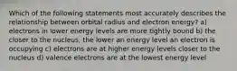 Which of the following statements most accurately describes the relationship between orbital radius and electron energy? a) electrons in lower energy levels are more tightly bound b) the closer to the nucleus, the lower an energy level an electron is occupying c) electrons are at higher energy levels closer to the nucleus d) valence electrons are at the lowest energy level