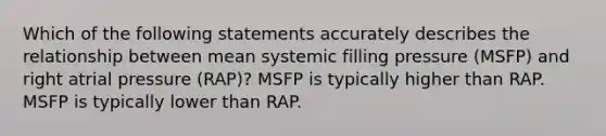 Which of the following statements accurately describes the relationship between mean systemic filling pressure (MSFP) and right atrial pressure (RAP)? MSFP is typically higher than RAP. MSFP is typically lower than RAP.