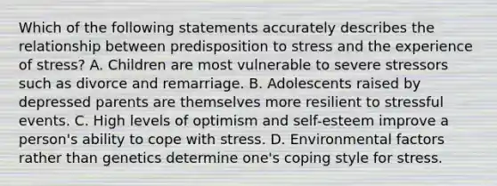 Which of the following statements accurately describes the relationship between predisposition to stress and the experience of stress? A. Children are most vulnerable to severe stressors such as divorce and remarriage. B. Adolescents raised by depressed parents are themselves more resilient to stressful events. C. High levels of optimism and self-esteem improve a person's ability to cope with stress. D. Environmental factors rather than genetics determine one's coping style for stress.