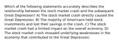 Which of the following statements accurately describes the relationship between the stock market crash and the subsequent Great Depression? A) The stock market crash directly caused the Great Depression. B) The majority of Americans held stock investments and lost their savings in the crash. C) The stock market crash had a limited impact on the overall economy. D) The stock market crash revealed underlying weaknesses in the economy that contributed to the Great Depression.