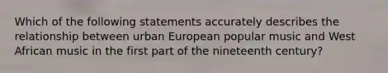 Which of the following statements accurately describes the relationship between urban European popular music and West African music in the first part of the nineteenth century?