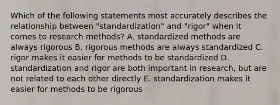 Which of the following statements most accurately describes the relationship between "standardization" and "rigor" when it comes to research methods? A. standardized methods are always rigorous B. rigorous methods are always standardized C. rigor makes it easier for methods to be standardized D. standardization and rigor are both important in research, but are not related to each other directly E. standardization makes it easier for methods to be rigorous