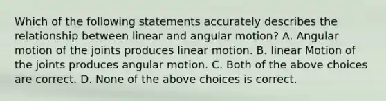 Which of the following statements accurately describes the relationship between linear and angular motion? A. Angular motion of the joints produces linear motion. B. linear Motion of the joints produces angular motion. C. Both of the above choices are correct. D. None of the above choices is correct.