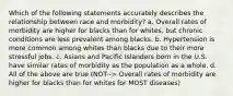 Which of the following statements accurately describes the relationship between race and morbidity? a. Overall rates of morbidity are higher for blacks than for whites, but chronic conditions are less prevalent among blacks. b. Hypertension is more common among whites than blacks due to their more stressful jobs. c. Asians and Pacific Islanders born in the U.S. have similar rates of morbidity as the population as a whole. d. All of the above are true (NOT--> Overall rates of morbidity are higher for blacks than for whites for MOST diseases)