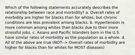 Which of the following statements accurately describes the relationship between race and morbidity? a. Overall rates of morbidity are higher for blacks than for whites, but chronic conditions are less prevalent among blacks. b. Hypertension is more common among whites than blacks due to their more stressful jobs. c. Asians and Pacific Islanders born in the U.S. have similar rates of morbidity as the population as a whole. d. All of the above are true (NOT--> Overall rates of morbidity are higher for blacks than for whites for MOST diseases)