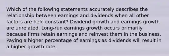 Which of the following statements accurately describes the relationship between earnings and dividends when all other factors are held constant? Dividend growth and earnings growth are unrelated. Long-run earnings growth occurs primarily because firms retain earnings and reinvest them in the business. Paying a higher percentage of earnings as dividends will result in a higher growth rate.