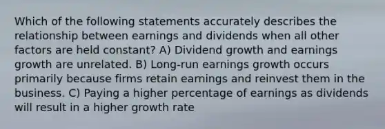 Which of the following statements accurately describes the relationship between earnings and dividends when all other factors are held constant? A) Dividend growth and earnings growth are unrelated. B) Long-run earnings growth occurs primarily because firms retain earnings and reinvest them in the business. C) Paying a higher percentage of earnings as dividends will result in a higher growth rate