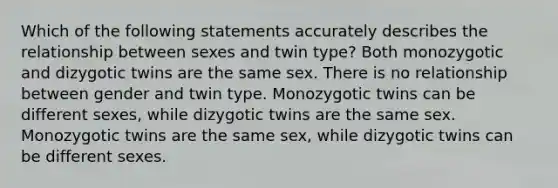 Which of the following statements accurately describes the relationship between sexes and twin type? Both monozygotic and dizygotic twins are the same sex. There is no relationship between gender and twin type. Monozygotic twins can be different sexes, while dizygotic twins are the same sex. Monozygotic twins are the same sex, while dizygotic twins can be different sexes.