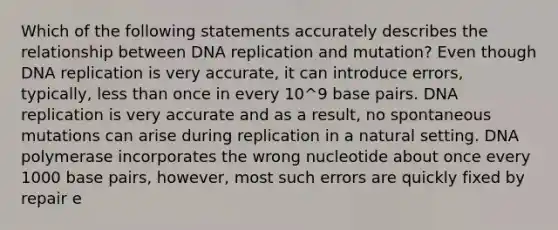 Which of the following statements accurately describes the relationship between DNA replication and mutation? Even though DNA replication is very accurate, it can introduce errors, typically, less than once in every 10^9 base pairs. DNA replication is very accurate and as a result, no spontaneous mutations can arise during replication in a natural setting. DNA polymerase incorporates the wrong nucleotide about once every 1000 base pairs, however, most such errors are quickly fixed by repair e