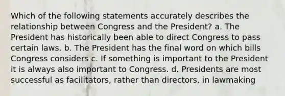 Which of the following statements accurately describes the relationship between Congress and the President? a. The President has historically been able to direct Congress to pass certain laws. b. The President has the final word on which bills Congress considers c. If something is important to the President it is always also important to Congress. d. Presidents are most successful as facilitators, rather than directors, in lawmaking