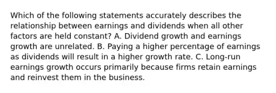 Which of the following statements accurately describes the relationship between earnings and dividends when all other factors are held constant? A. Dividend growth and earnings growth are unrelated. B. Paying a higher percentage of earnings as dividends will result in a higher growth rate. C. Long-run earnings growth occurs primarily because firms retain earnings and reinvest them in the business.