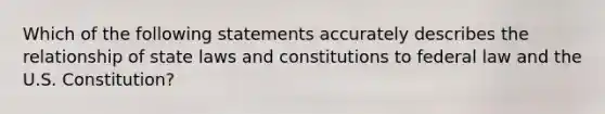 Which of the following statements accurately describes the relationship of state laws and constitutions to federal law and the U.S. Constitution?