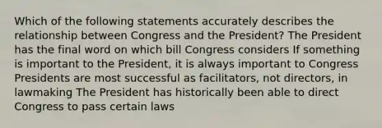 Which of the following statements accurately describes the relationship between Congress and the President? The President has the final word on which bill Congress considers If something is important to the President, it is always important to Congress Presidents are most successful as facilitators, not directors, in lawmaking The President has historically been able to direct Congress to pass certain laws