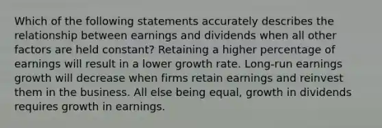 Which of the following statements accurately describes the relationship between earnings and dividends when all other factors are held constant? Retaining a higher percentage of earnings will result in a lower growth rate. Long-run earnings growth will decrease when firms retain earnings and reinvest them in the business. All else being equal, growth in dividends requires growth in earnings.