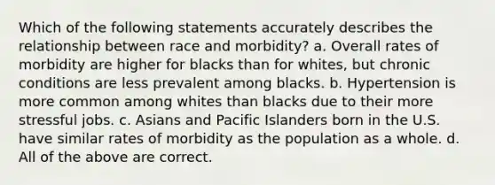 Which of the following statements accurately describes the relationship between race and morbidity? a. Overall rates of morbidity are higher for blacks than for whites, but chronic conditions are less prevalent among blacks. b. Hypertension is more common among whites than blacks due to their more stressful jobs. c. Asians and Pacific Islanders born in the U.S. have similar rates of morbidity as the population as a whole. d. All of the above are correct.