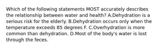 Which of the following statements MOST accurately describes the relationship between water and health? A.Dehydration is a serious risk for the elderly. B.Dehydration occurs only when the temperature exceeds 85 degrees F. C.Overhydration is more common than dehydration. D.Most of the body's water is lost through the feces.