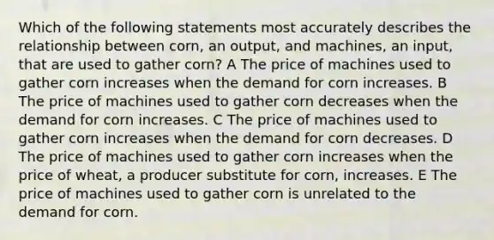 Which of the following statements most accurately describes the relationship between corn, an output, and machines, an input, that are used to gather corn? A The price of machines used to gather corn increases when the demand for corn increases. B The price of machines used to gather corn decreases when the demand for corn increases. C The price of machines used to gather corn increases when the demand for corn decreases. D The price of machines used to gather corn increases when the price of wheat, a producer substitute for corn, increases. E The price of machines used to gather corn is unrelated to the demand for corn.