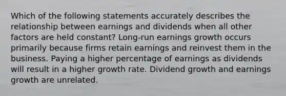 Which of the following statements accurately describes the relationship between earnings and dividends when all other factors are held constant? Long-run earnings growth occurs primarily because firms retain earnings and reinvest them in the business. Paying a higher percentage of earnings as dividends will result in a higher growth rate. Dividend growth and earnings growth are unrelated.