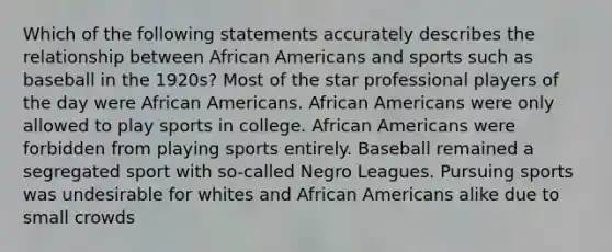 Which of the following statements accurately describes the relationship between African Americans and sports such as baseball in the 1920s? Most of the star professional players of the day were African Americans. African Americans were only allowed to play sports in college. African Americans were forbidden from playing sports entirely. Baseball remained a segregated sport with so-called Negro Leagues. Pursuing sports was undesirable for whites and African Americans alike due to small crowds