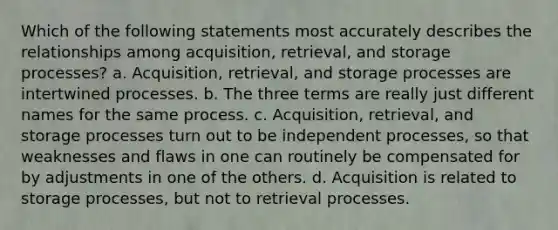 Which of the following statements most accurately describes the relationships among acquisition, retrieval, and storage processes? a. Acquisition, retrieval, and storage processes are intertwined processes. b. The three terms are really just different names for the same process. c. Acquisition, retrieval, and storage processes turn out to be independent processes, so that weaknesses and flaws in one can routinely be compensated for by adjustments in one of the others. d. Acquisition is related to storage processes, but not to retrieval processes.