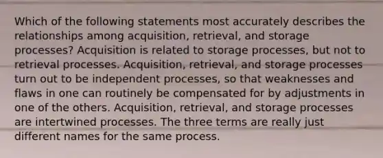 Which of the following statements most accurately describes the relationships among acquisition, retrieval, and storage processes? Acquisition is related to storage processes, but not to retrieval processes. Acquisition, retrieval, and storage processes turn out to be independent processes, so that weaknesses and flaws in one can routinely be compensated for by adjustments in one of the others. Acquisition, retrieval, and storage processes are intertwined processes. The three terms are really just different names for the same process.