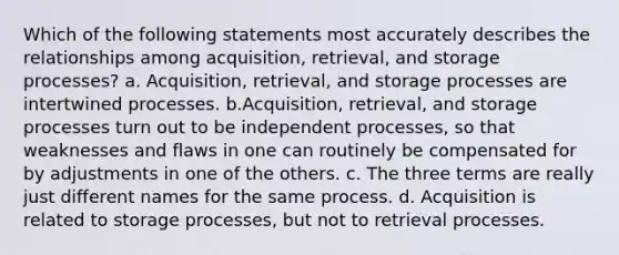 Which of the following statements most accurately describes the relationships among acquisition, retrieval, and storage processes? a. Acquisition, retrieval, and storage processes are intertwined processes. b.Acquisition, retrieval, and storage processes turn out to be independent processes, so that weaknesses and flaws in one can routinely be compensated for by adjustments in one of the others. c. The three terms are really just different names for the same process. d. Acquisition is related to storage processes, but not to retrieval processes.