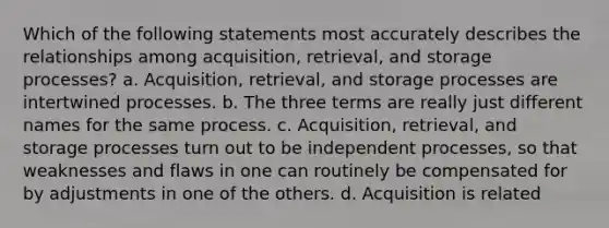 Which of the following statements most accurately describes the relationships among acquisition, retrieval, and storage processes? a. Acquisition, retrieval, and storage processes are intertwined processes. b. The three terms are really just different names for the same process. c. Acquisition, retrieval, and storage processes turn out to be independent processes, so that weaknesses and flaws in one can routinely be compensated for by adjustments in one of the others. d. Acquisition is related